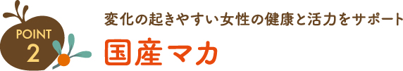 ポイント2 変化の起きやすい女性の健康と活力をサポート 国産マカ