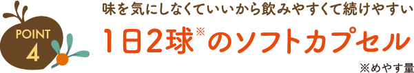 ポイント4 味を気にしなくていいから飲みやすくて続けやすい 1日2球(めやす量)のソフトカプセル