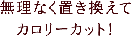 無理なく置き換えてカロリーカット！