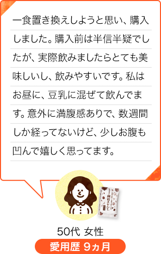 1食置き換えようと思い、購入しました。購入前は半信半疑でしたが、実際飲みましたらとても美味しいし、飲みやすいです。私はお昼に、豆乳に混ぜて飲んでいます。意外に満腹感ありで、数週間しか経ってないけど、少しお腹も凹んで嬉しく思ってます。