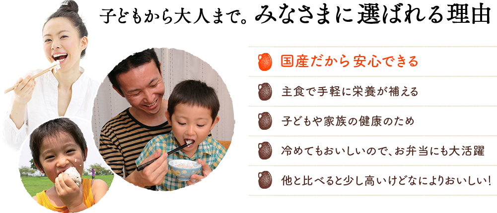 子どもから大人まで。みなさまに選ばれる理由 国産だから安心できる 主食で手軽に栄養が補える 子どもや家族の健康のため 冷めてもおいしいので、お弁当にも大活躍 他と比べると少し高いけどなによりおいしい！