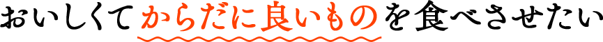 おいしくてからだに良いものを食べさせたい