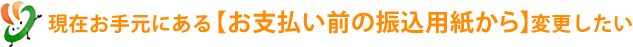 現在お手元にある【お支払い前の振込用紙から】を変更したい