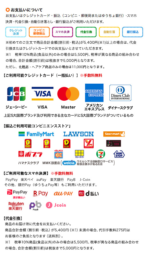 お支払いについて お支払いはクレジットカード・振込（コンビニ・郵便局またはゆうちょ銀行）・スマホ決済・代金引換・自動引き落とし・銀行振込がご利用いただけます。 初めてのご注文で商品合計金額（割引前・税込）が5,400円以上の場合は、代金引換またはクレジットカードでのお支払いとさせていただきます。（税率10%商品（食品以外）のみの場合は5,500円、税率が異なる商品の組み合わせの場合、合計金額（割引前）は税抜きで5,000円となります。ただし、化粧品・ヘアケア商品のみの場合は11,000円となります。） ご利用可能クレジットカード（一括払い、手数料無料）：JCB、VISA、Master、DC、UFJカード、NICOS、MUFGカード、ジャックス、イオンクレジットカード、クレディセゾン、UC、楽天、オリコ、セディナ、日専連、アメリカンエキスプレス、ダイナースクラブ 振込ご利用可能コンビニエンスストア：ファミリーマート、ローソン、セイコーマート、デイリーヤマザキ、ヤマザキスペシャルパートナーショップ、生活彩家、ポプラ、くらしハウス、スリーエイト、セブンイレブン、ミニストップ、ハマナスクラブ、MMK設置店（ウエルシアは収納窓口サービス取扱店表示があるお店） ご利用可能なスマホ決済（手数料無料）：PayPay、楽天ペイ、auPay、LINEPay、楽天銀行、PayB、J-Coin、その他、銀行Pay（ゆうちょPay等）もご利用いただけます。 代金引換：商品のお届け時に代金をお支払いください。商品合計金額（割引前・税込）が5,400円未満の場合、代引き手数料275円はお客様のご負担となります（送料別）。税率10%商品（食品以外）のみの場合は5,500円、税率が異なる商品の組み合わせの場合、合計金額（割引前）は税抜きで5,000円となります。