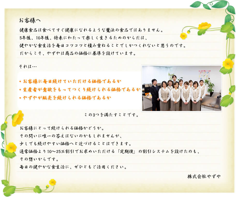 お客様へ 健康食品は食べてすぐ健康になれるような魔法の食品ではありません。5年後、10年後、将来にわたって楽しく生きるためのからだは、健やかな食生活を毎日コツコツと積み重ねることでしかつくれないと思うのです。だからこそ、やずやは商品の価格に基準を設けています。