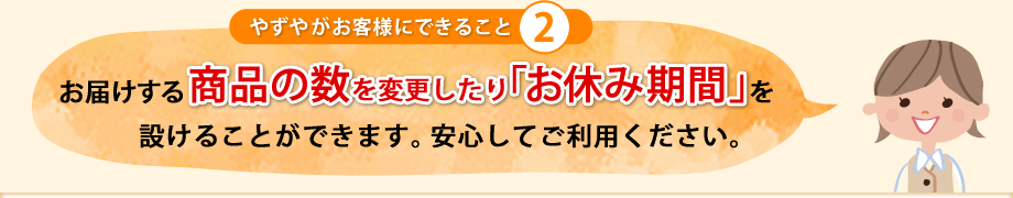 お届けする商品の数を変更したり「お休み期間」を設けることができます。安心してご利用ください。