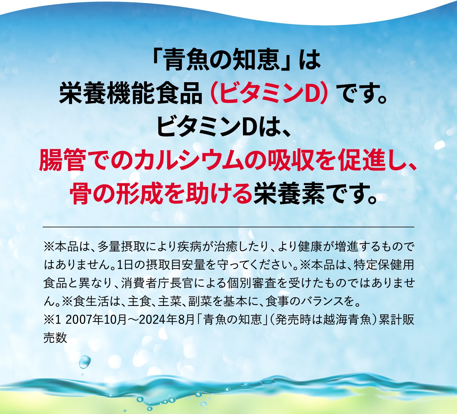 「青魚の知恵」は
			栄養機能食品（ビタミンD）です。
			ビタミンDは、腸管でのカルシウムの吸収を促進し、
			骨の形成を助ける栄養素です。
			※本品は多量摂取により疾病が治癒したり、より健康が増進するものではありません。1日の摂取目安量を守ってください。※本品は特定保健用食品と異なり、消費者庁長官により個別審査を受けたものではありません。※食生活は、主食、主菜、副菜を基本に、食事のバランスを。
			※1 2007年10月〜2024年8月「青魚の知恵」（発売時は越海青魚）累計販売数