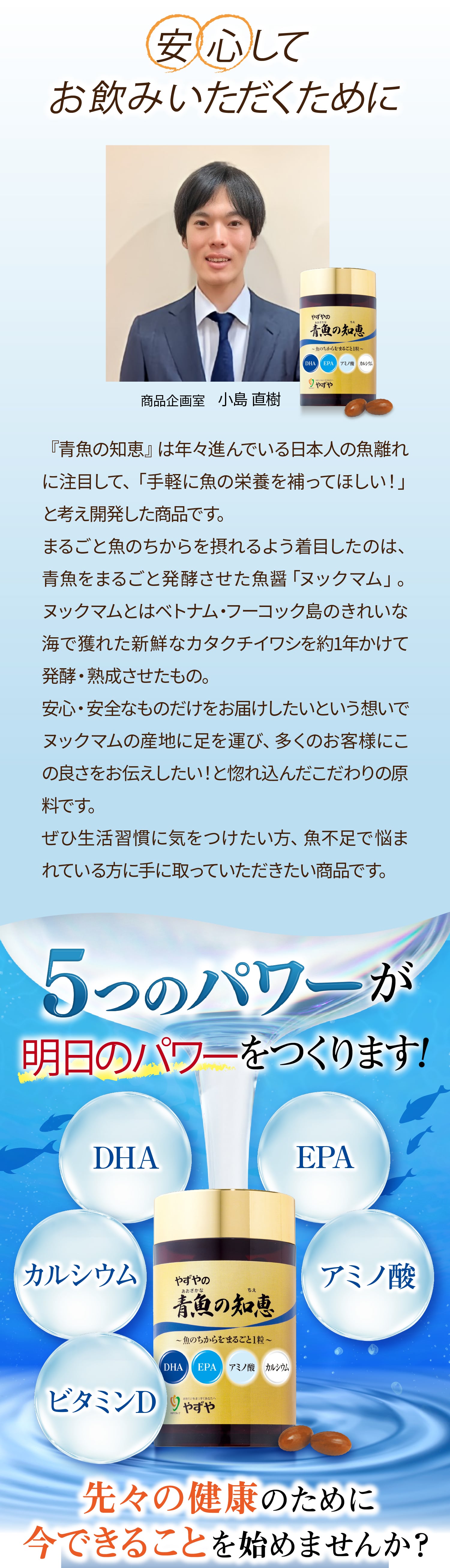 安心してお飲みいただくために
			『青魚の知恵』は年々進んでいる日本人の魚離れに注目して、「手軽に魚の栄養を補ってほしい！」と考え開発した商品です。
まるごと魚のちからを摂れるよう着目したのは、青魚をまるごと発酵させた魚醤「ヌックマム」。ヌックマムとはベトナム・フーコック島のきれいな海で獲れた新鮮なカタクチイワシを約1年かけて発酵・熟成させたもの。
安心・安全なものだけをお届けしたいという想いでヌックマムの産地に足を運び、多くのお客様にこの良さをお伝えしたい！と惚れ込んだこだわりの原料です。
ぜひ生活習慣に気をつけたい方、魚不足で悩まれている方に手に取っていただきたい商品です。
5つのパワーが明日のパワーをつくります！先々の健康のために今できることを始めませんか？