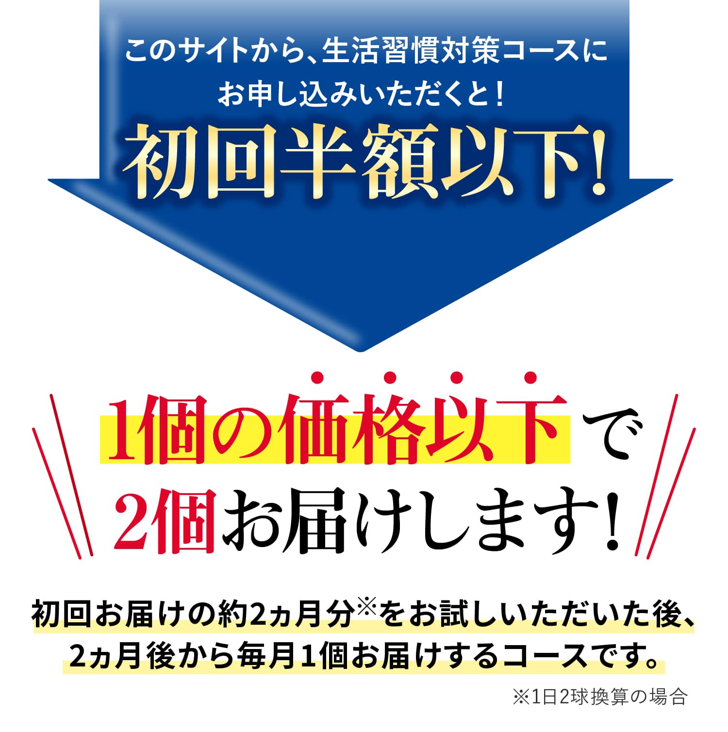
			このサイトから、生活習慣対策コースにお申し込みいただくと！初回半額以下！1個の価格以下で2個お届けします！初回お届けの約2ヵ月分※をお試しいただいた後、
			2ヵ月後から毎月1個お届けするコースです。