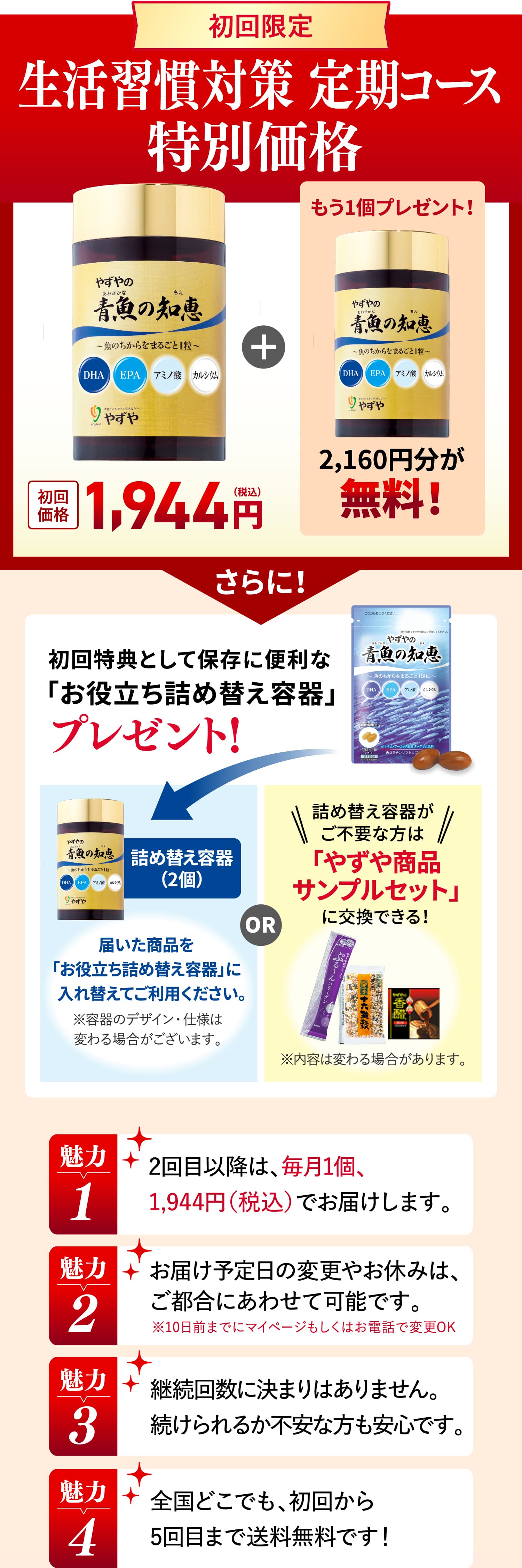 初回限定 生活習慣対策 定期コース特別価格 初回価格1,944円
			もう1個プレゼント！2,160円分が無料！
			さらに！初回特典として保存に便利な「お役立ち詰め替え容器」プレゼント！詰め替え容器（2個）届いた商品を
			「お役立ち詰め替え容器」に入れ替えてご利用ください。※容器のデザイン・仕様は変わる場合がございます。
			詰め替え容器がご不要な方は郵便ポストへお届けできます。エコ配送にご協力ください。
			魅力1 2回目以降は、毎月1個、1,944円（税込）でお届けします。
			魅力2 お届け予定日の変更やお休みは、ご都合にあわせて可能です。※10日前までにマイページもしくはお電話で変更OK
			魅力3 継続回数に決まりはありません。続けられるか不安な方も安心です。
			魅力4 全国どこでも、初回から5回目まで送料無料です！