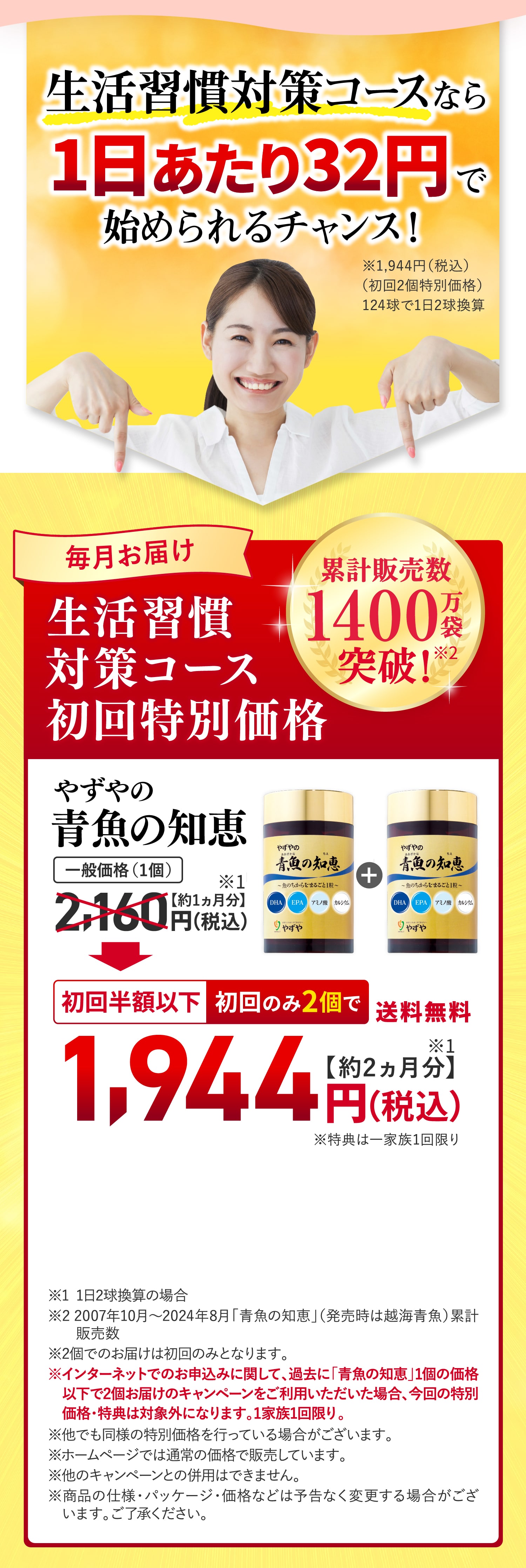 生活習慣対策コースなら1日あたり32円で始められるチャンス！
			毎月お届け生活習慣対策コース初回特別価格
			累計販売数1400万袋突破
			やずやの青魚の知恵 初回半額以下 初回のみ2個で 送料無料1,944円（税込） 約1ヵ月分
			※1 1日2球換算の場合
※2 2007年10月〜2024年8月「青魚の知恵」（発売時は越海青魚）累計　　販売数
※2個でのお届けは初回のみとなります。
※インターネットでのお申込みに関して、過去に「青魚の知恵」1個の価格　以下で2個お届けのキャンペーンをご利用いただいた場合、今回の特別　価格・特典は対象外になります。1家族1回限り。
※他でも同様の特別価格を行っている場合がございます。
※ホームページでは通常の価格で販売しています。
※他のキャンペーンとの併用はできません。
※商品の仕様・パッケージ・価格などは予告なく変更する場合がござ　います。ご了承ください。