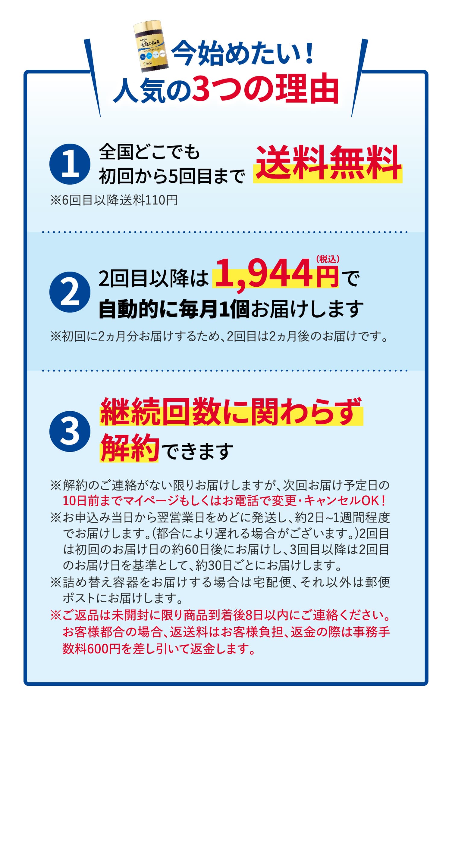 今始めたい！人気の3つの理由
			①全国どこでも初回から5回目まで送料無料※6回目以降送料110円
			②2回目以降は1,944円（税込）で自動的に毎月1個お届けします※初回に2ヵ月分お届けするため、2回目は2ヵ月後のお届けです。
			③継続回数に関わらず解約できます
			※解約のご連絡がない限りお届けしますが、次回お届け予定日の　10日前までマイページもしくはお電話で変更・キャンセルOK！
※お申込み当日から翌営業日をめどに発送し、約2日~1週間程度　でお届けします。(都合により遅れる場合がございます。)2回目　は初回のお届け日の約60日後にお届けし、3回目以降は2回目　のお届け日を基準として、約30日ごとにお届けします。
※詰め替え容器をお届けする場合は宅配便、それ以外は郵便　ポストにお届けします。
※ご返品は未開封に限り商品到着後8日以内にご連絡ください。　お客様都合の場合、返送料はお客様負担、返金の際は事務手　数料600円を差し引いて返金します。
