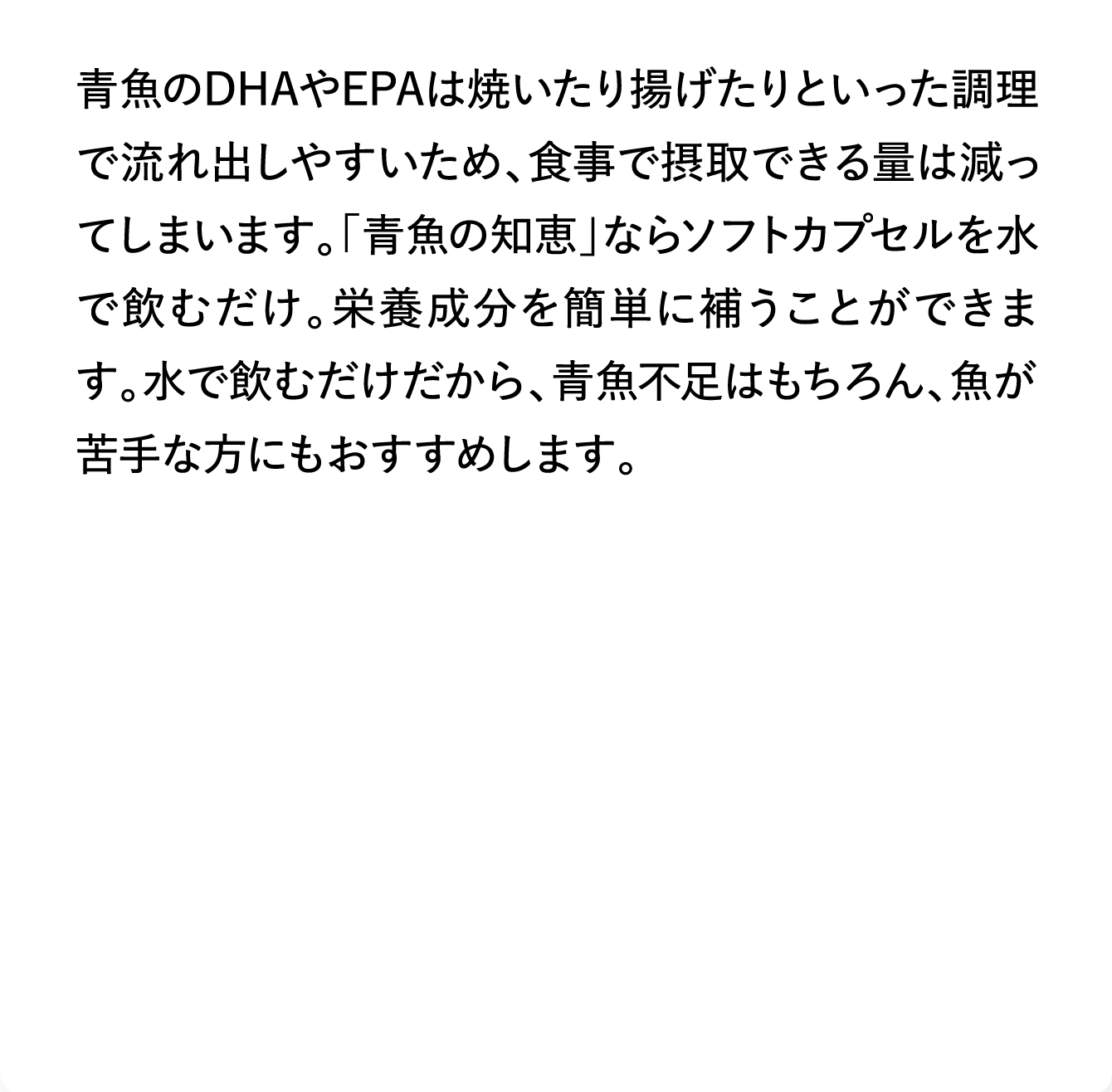 青魚のDHAやEPAは焼いたり揚げたりといった調理で流れ出しやすいため、食事で摂取できる量は減ってしまいます。「青魚の知恵」ならソフトカプセルを水で飲むだけ。栄養成分を簡単に補うことができます。水で飲むだけだから、青魚不足はもちろん、魚が苦手な方にもおすすめします。