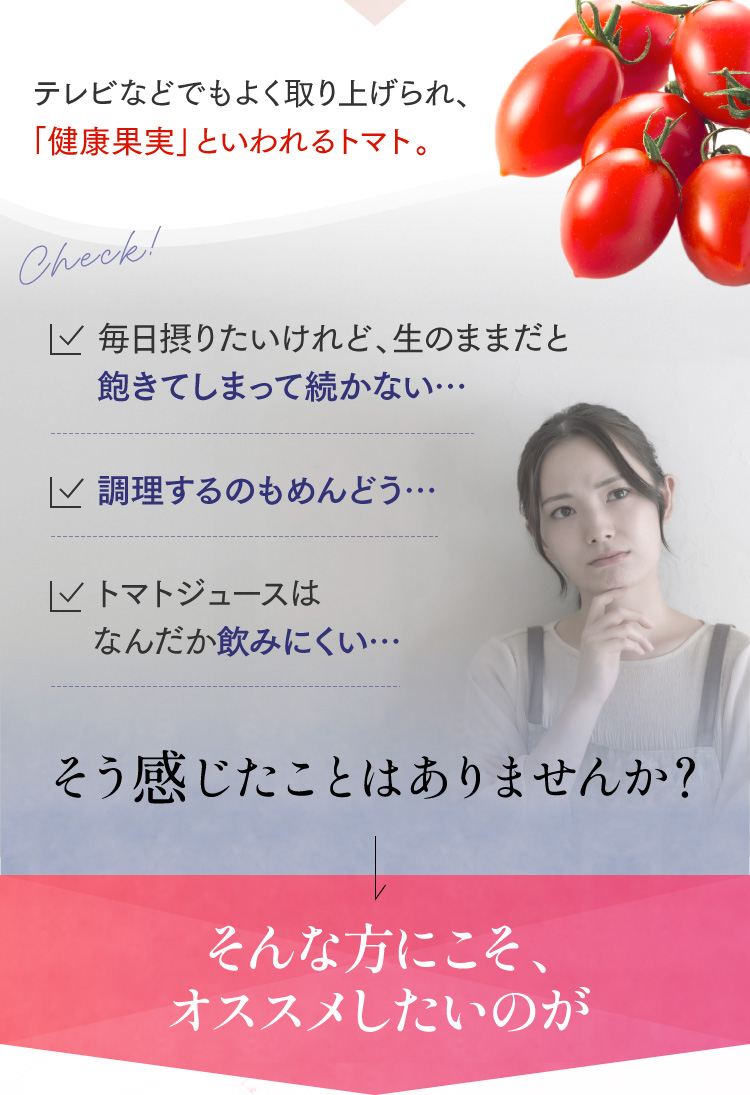 テレビなどでもよく取り上げられ、「健康果実」といわれるトマト。Check! ・毎日摂りたいけれど、生のままだと飽きてしまって続かない… ・調理するのもめんどう… ・トマトジュースはなんだか飲みにくい… そう感じたことはありませんか？ そんな方にこそ、オススメしたいのが