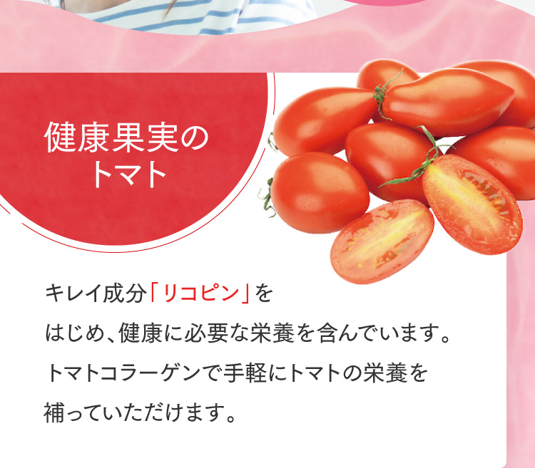 健康果実のトマト キレイ成分「リコピン」をはじめ、健康に必要な栄養を含んでいます。トマトコラーゲンで手軽にトマトの栄養を補っていただけます。