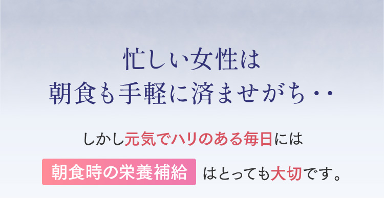 忙しい女性は朝食も手軽に済ませがち・・しかし元気でハリのある毎日には朝食時の栄養補給はとっても大切です。