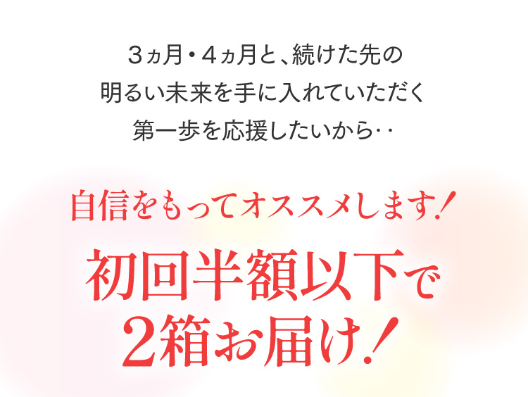 ３ヵ月・４ヵ月と、続けた先の明るい未来を手に入れていただく第一歩を応援したいから‥ 自信をもってオススメします！ 初回半額以下で2箱お届け！