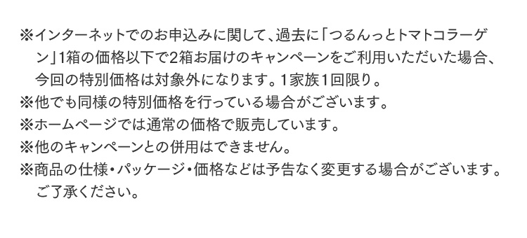 ※インターネットでのお申込みに関して、過去に「つるんっとトマトコラーゲン」1箱の価格以下で2箱お届けのキャンペーンをご利用いただいた場合、今回の特別価格は対象外になります。１家族１回限り。※他でも同様の特別価格を行っている場合がございます。※ホームページでは通常の価格で販売しています。※他のキャンペーンとの併用はできません。※商品の仕様・パッケージ・価格などは予告なく変更する場合がございます。ご了承ください。