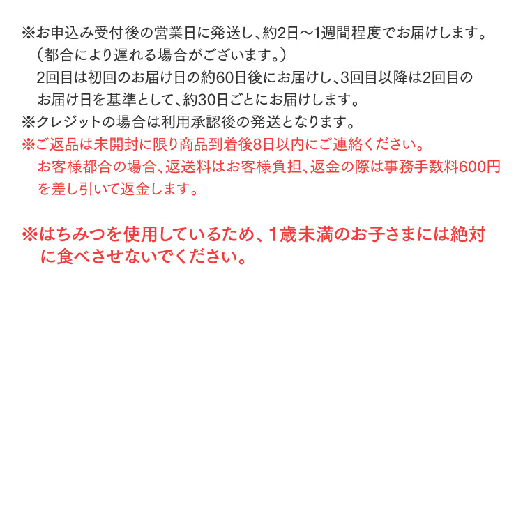 ※お申込み受付後の営業日に発送し、約2日～1週間程度でお届けします。（都合により遅れる場合がございます。）2回目は初回のお届け日の約60日後にお届けし、3回目以降は2回目のお届け日を基準として、約30日ごとにお届けします。※クレジットの場合は利用承認後の発送となります。※ご返品は未開封に限り商品到着後8日以内にご連絡ください。お客様都合の場合、返送料はお客様負担、返金の際は事務手数料600円を差し引いて返金します。※はちみつを使用しているため、１歳未満のお子さまには絶対に食べさせないでください。