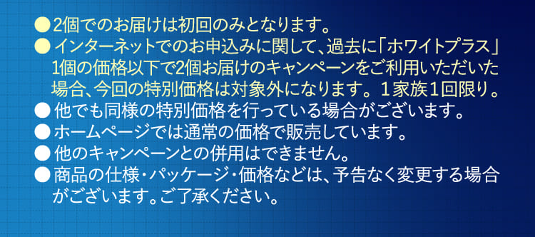 ●インターネットでのお申込みに関して、過去に「ホワイトプラス」初回半額以下のキャンペーンをご利用いただいた場合、今回の特別価格は対象外になります。１家族１回限り。…