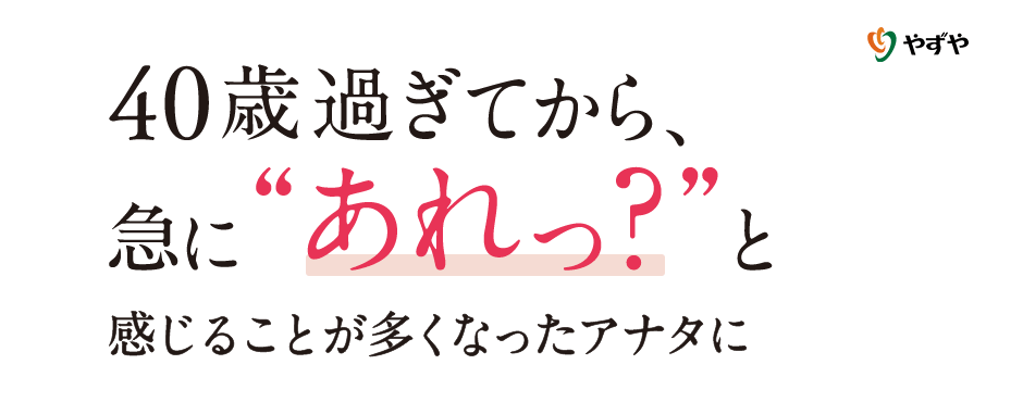 40歳過ぎてから、急に“あれっ？”と感じることが多くなったアナタに