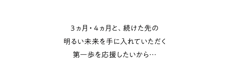 ３ヵ月・４ヵ月と、続けた先の明るい未来を手に入れていただく第一歩を応援したいから…