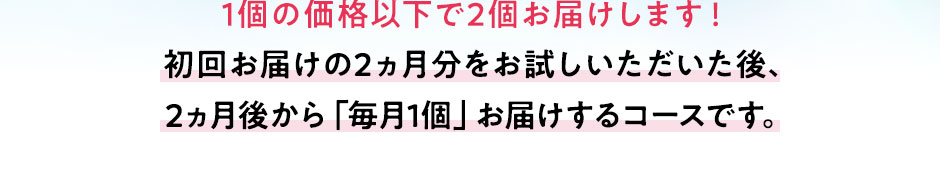 1個の価格以下で2個お届けします!初回お届けの2ヵ月分をお試しいただいた後、2ヵ月後から「毎月1個」お届けするコースです。