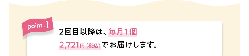 point.1 2回目以降は、毎月1個2,721円(税込)でお届けします。