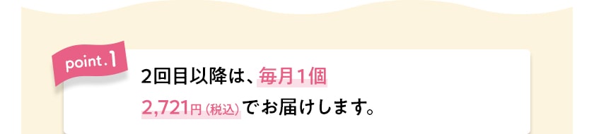 point.1　2回目以降は、毎月１個2,721円（税込）でお届けします。