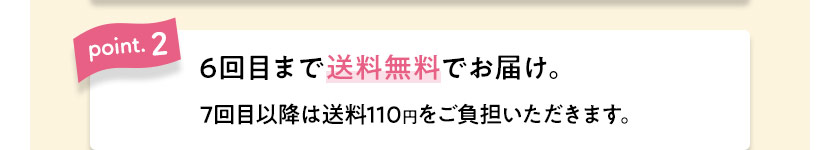 point.2　6回目まで送料無料でお届け。7回目以降は送料110円をご負担いただきます。