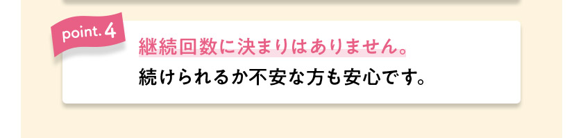 point.4 継続回数に決まりはありません。続けられるか不安な方も安心です。