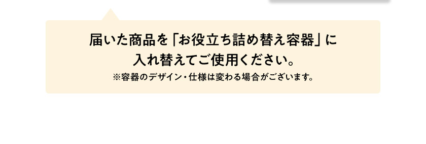 届いた商品を「お役立ち詰め替え容器」に入れ替えてご使用ください。 ※容器のデザイン・仕様は変わる場合がございます。