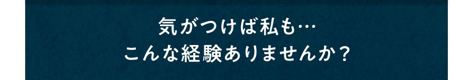 気がつけば私も…こんな経験ありませんか？