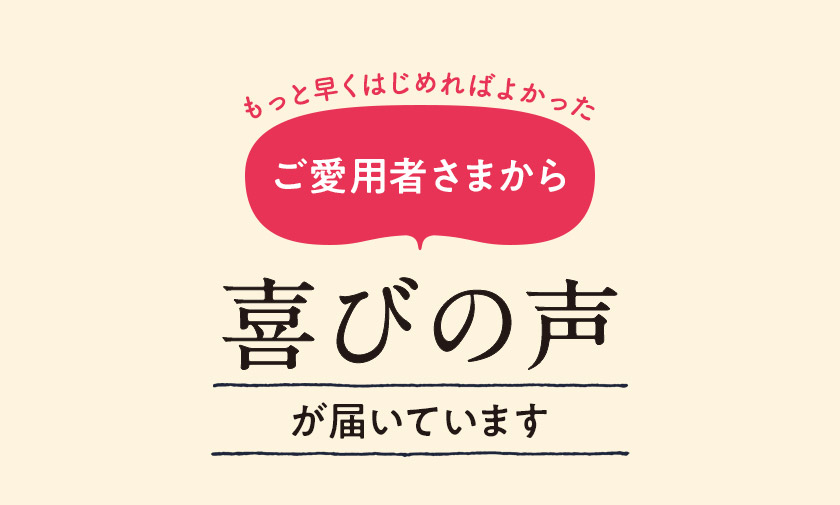 もっと早くはじめればよかった ご愛用者さまから喜びの声が届いてます