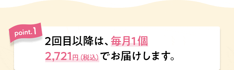 【point.1】2回目以降は、毎月１個2,721円（税込）でお届けします。