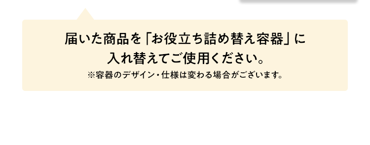 届いた商品を「お役立ち詰め替え容器」に入れ替えてご使用ください。