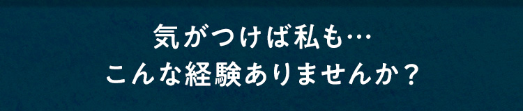 気がつけば私も・・・こんな経験ありませんか？