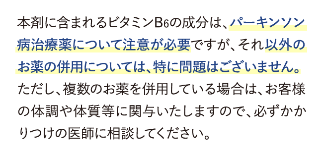 本剤に含まれるビタミンB6の成分は、パーキンソン病治療薬について注意が必要ですが、それ以外のお薬の併用については、特に問題はございません。…