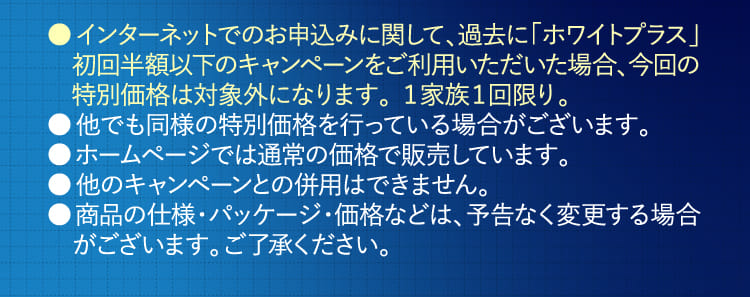 ●インターネットでのお申込みに関して、過去に「ホワイトプラス」初回半額以下のキャンペーンをご利用いただいた場合、今回の特別価格は対象外になります。１家族１回限り。…