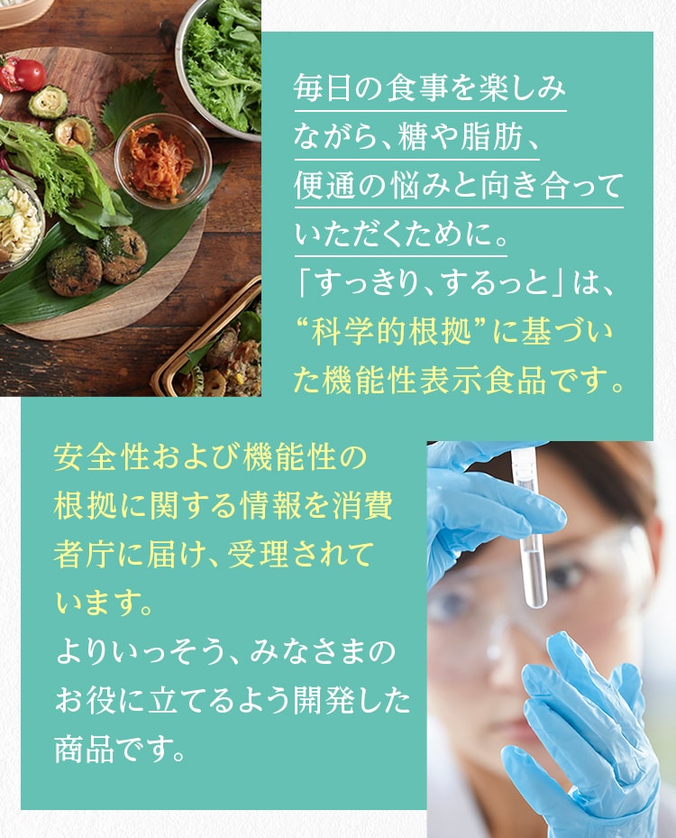 毎日の食事を楽しみながら、糖や脂肪、便通の悩みと向き合っていただくために。「すっきり、するっと」は、“科学的根拠”に基づいた機能性表示食品です。安全性および機能性の根拠に関する情報を消費者庁に届け、受理されています。よりいっそう、みなさまのお役に立てるよう開発した商品です。