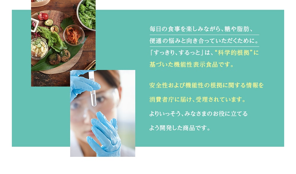 毎日の食事を楽しみながら、糖や脂肪、便通の悩みと向き合っていただくために。「すっきり、するっと」は、“科学的根拠”に基づいた機能性表示食品です。安全性および機能性の根拠に関する情報を消費者庁に届け、受理されています。よりいっそう、みなさまのお役に立てるよう開発した商品です。