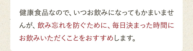 飲み忘れを防ぐために、毎日決まった時間にお飲みいただくことをおすすめします。