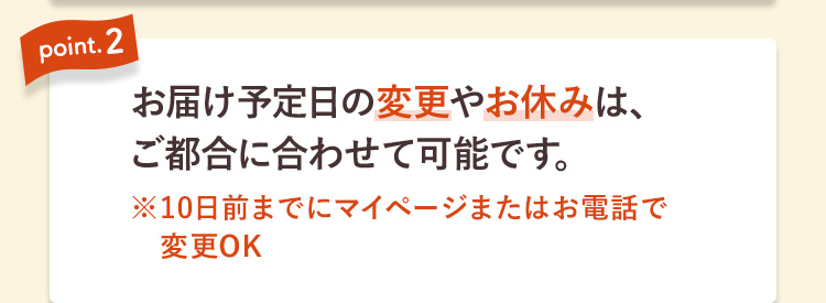 point.2 お届け予定日の変更やお休みは、ご都合に合わせて可能です。