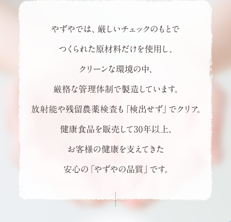 健康食品を販売して30年以上、お客様の健康を支えてきた安心の「やずやの品質」です。