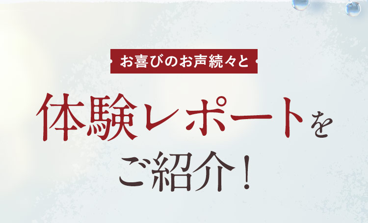 お喜びのお声続々と 体験レポートをご紹介！