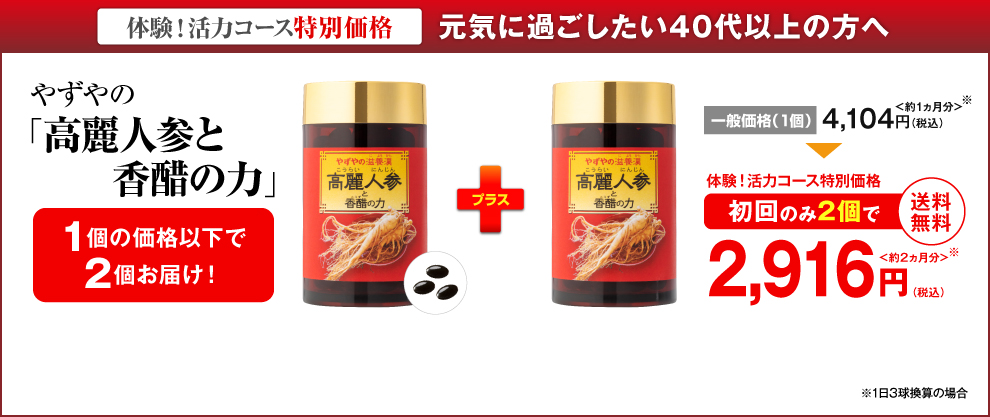 体験！活力コース特別価格 元気に過ごしたい40代以上の方へ やずやの「高麗人参と香醋の力」1個の価格以下で2個お届け！ 一般価格（1個）4,104円（税込）＜約1ヵ月分＞ 体験！活力コース特別価格 初回のみ2個で 2,916円（税込）＜約2ヵ月分＞ 送料無料