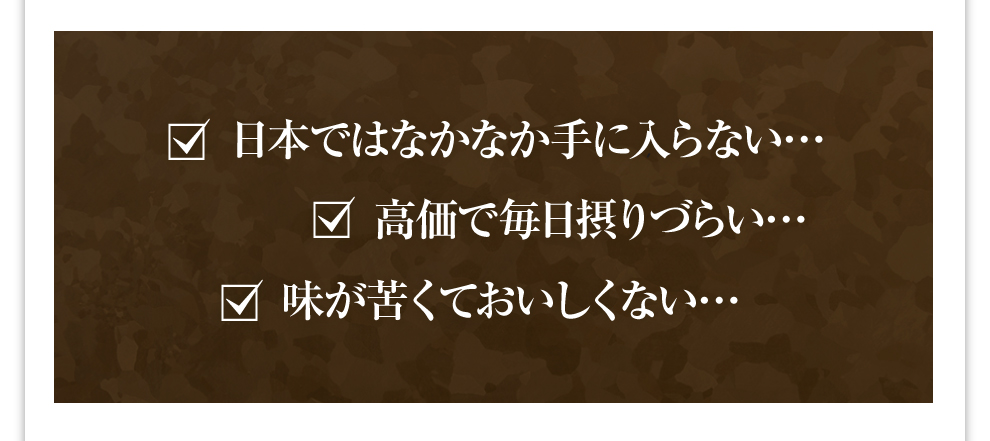 日本ではなかなか手に入らない… 高価で毎日摂りづらい… 味が苦くておいしくない…