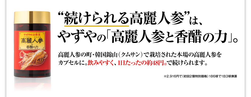 “続けられる高麗人参”は、やずやの「高麗人参と香醋の力」。 高麗人参の町・韓国錦山（クムサン）で栽培された本場の高麗人参をカプセルに。飲みやすく、1日たったの約49円で続けられます。 ※2,990円で（初回2個特別価格）186球で1日3球換算