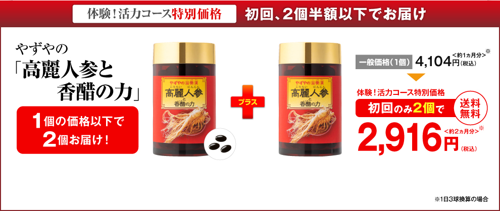 体験！活力コース特別価格 初回、２個半額以下でお届け やずやの「高麗人参と香醋の力」1個の価格以下で2個お届け！ 一般価格（1個）4,104円（税込）＜約1ヵ月分＞ 体験！活力コース特別価格 初回のみ2個で 2,916円（税込）＜約2ヵ月分＞ 送料無料