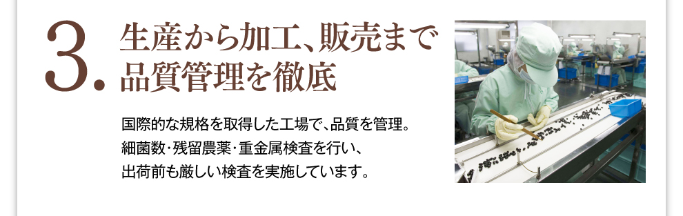 3.生産から加工、販売まで品質管理を徹底 国際的な規格を取得した工場で、品質を管理。細菌数・残留農薬・重金属検査を行い、出荷前も厳しい検査を実施しています。